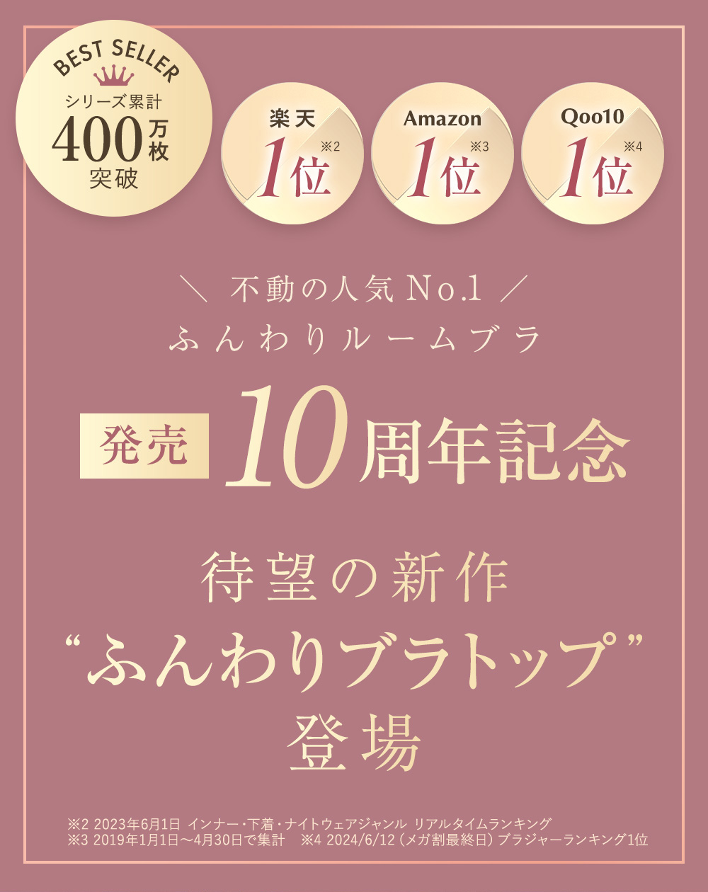 BEST SELLER シリーズ累計400万枚突破 楽天1位※2 Amazon 1位※3 Qoo10 1位※4 不動の人気No.1 ふんわりルームブラ 発売10周年記念 待望の新作“ふんわりブラトップ”登場 ※2 2023年6月1日 インナー・下着・ナイトウェアジャンル リアルタイムランキング ※3 2019年1月1日〜4月30日で集計 ※4 2024/6/12（メガ割最終日）ブラジャーランキング1位