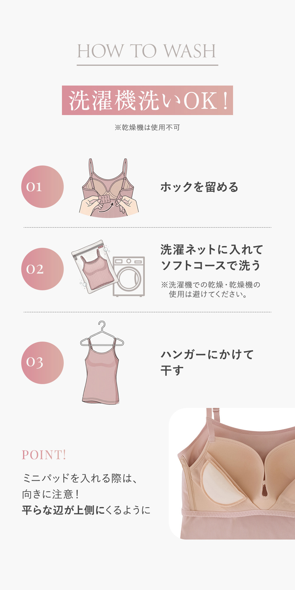HOW TO WASH 洗濯機洗いOK! ※乾燥機は使用不可 01 ホックを留める 02 洗濯ネットに入れてソフトコースで洗う ※洗濯機での乾燥・乾燥機の使用は避けてください。 03 ハンガーにかけて干す POINT! ミニパッドを入れる際は、向きに注意！平らな辺が上側にくるように