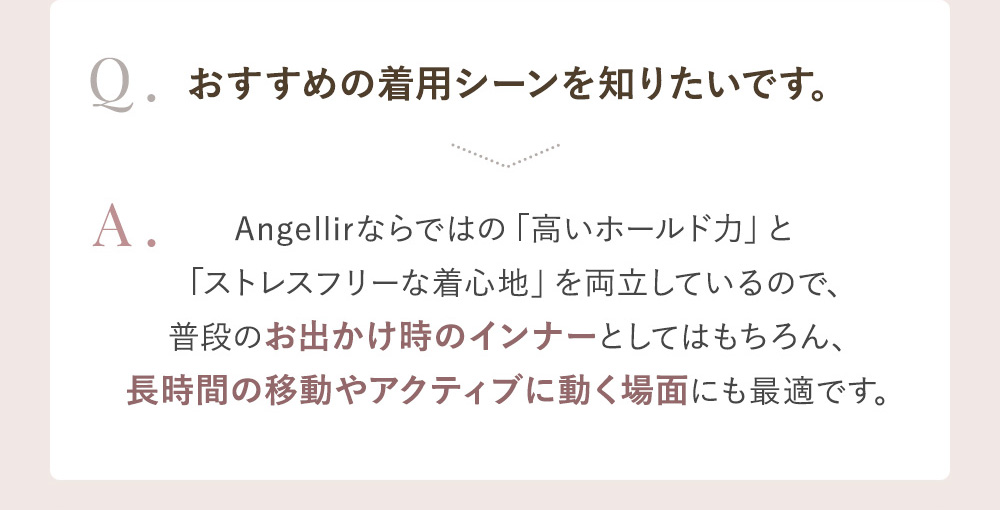Q.おすすめの着用シーンを知りたいです。 A.Angellirならではの「高いホールド力」と「ストレスフリーな着心地」を両立しているので、普段のお出かけ時のインナーとしてはもちろん、長時間の移動やアクティブに動く場面にも最適です。