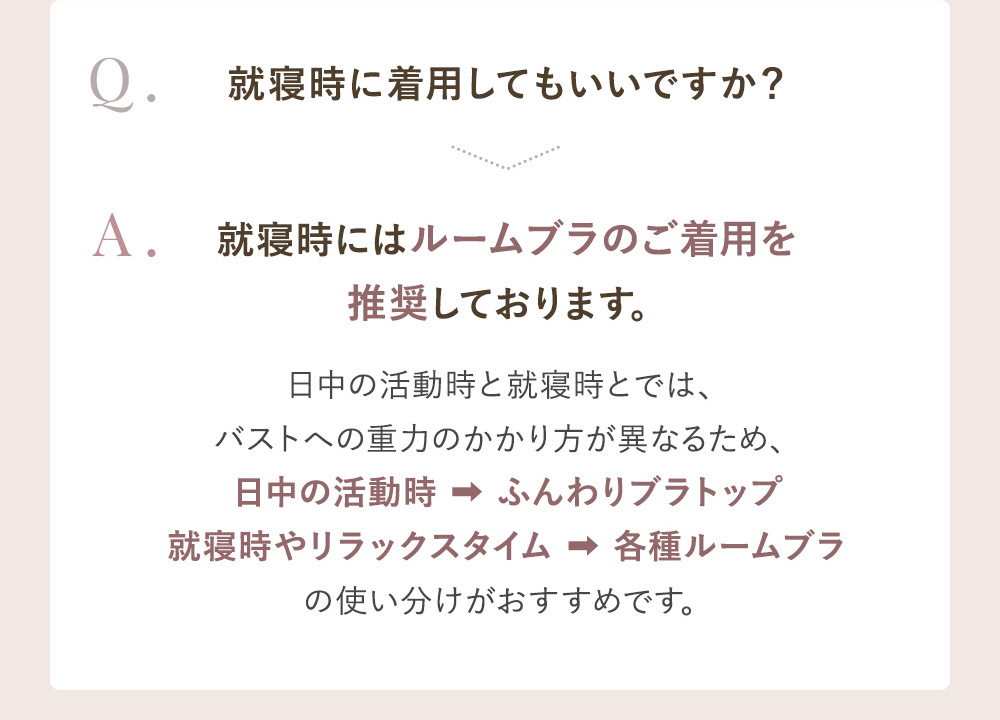 Q.就寝時に着用してもいいですか？ A.就寝時にはルームブラのご着用を推奨しております。日中の活動時と就寝時とでは、バストへの重力のかかり方が異なるため、日中の活動時→ふんわりブラトップ 就寝時やリラックスタイム→各種ルームブラの使い分けがおすすめです。