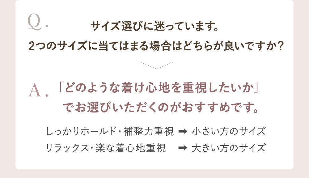 Q.サイズ選びに迷っています。2つのサイズに当てはまる場合はどちらが良いですか？ A.「どのような着け心地を重視したいか」でお選びいただくのがおすすめです。しっかりホールド・補整力重視→小さい方のサイズ リラックス・楽な着心地重視→大きい方のサイズ