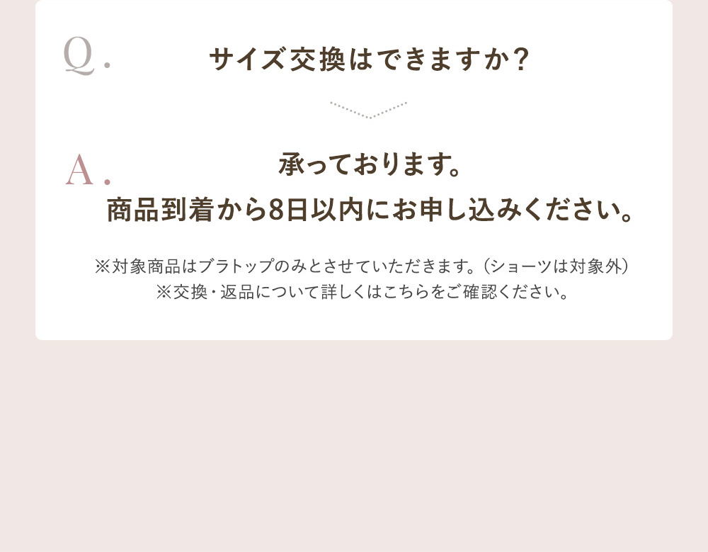 Q.サイズ交換はできますか？ A.承っております。商品到着から8日以内にお申し込みください。※対象商品はブラトップのみとさせていただきます。（ショーツは対象外）※交換・返品についてはこちらをご確認ください。
