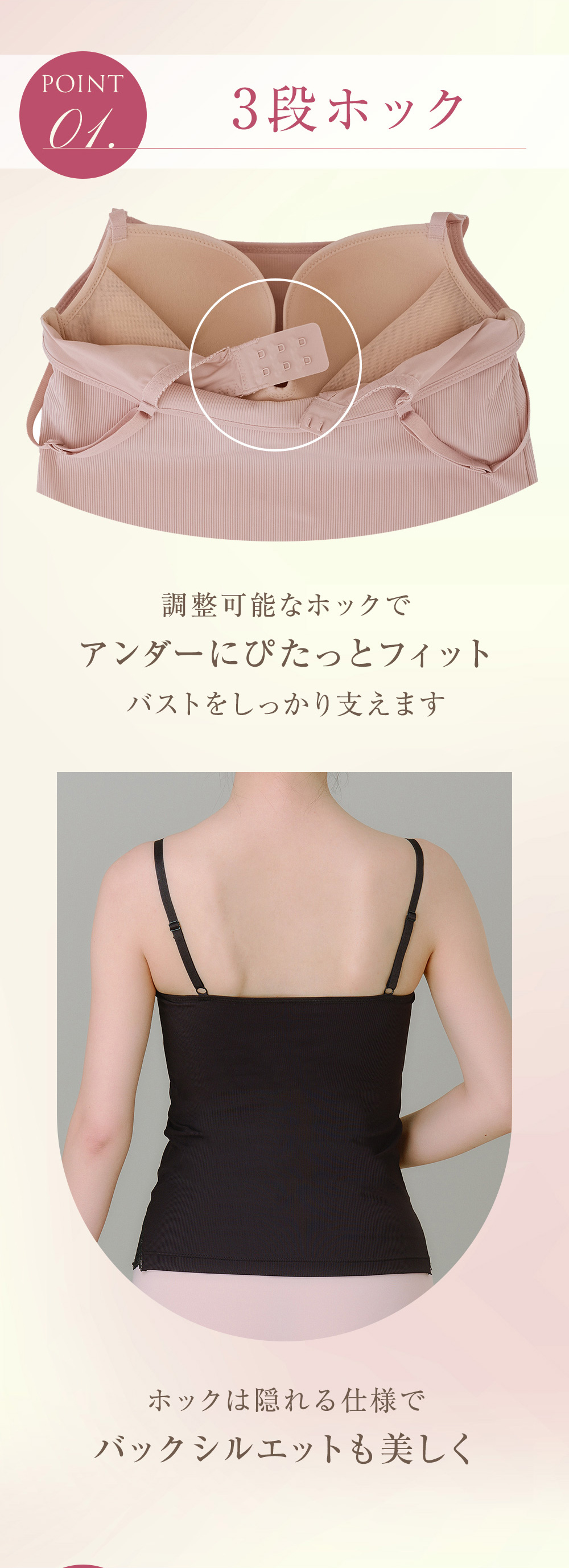 POINT 01. 3段ホック 調整可能なホックでアンダーにぴたっとフィット バストをしっかり支えます ホックは隠れる仕様でバックシルエットも美しく