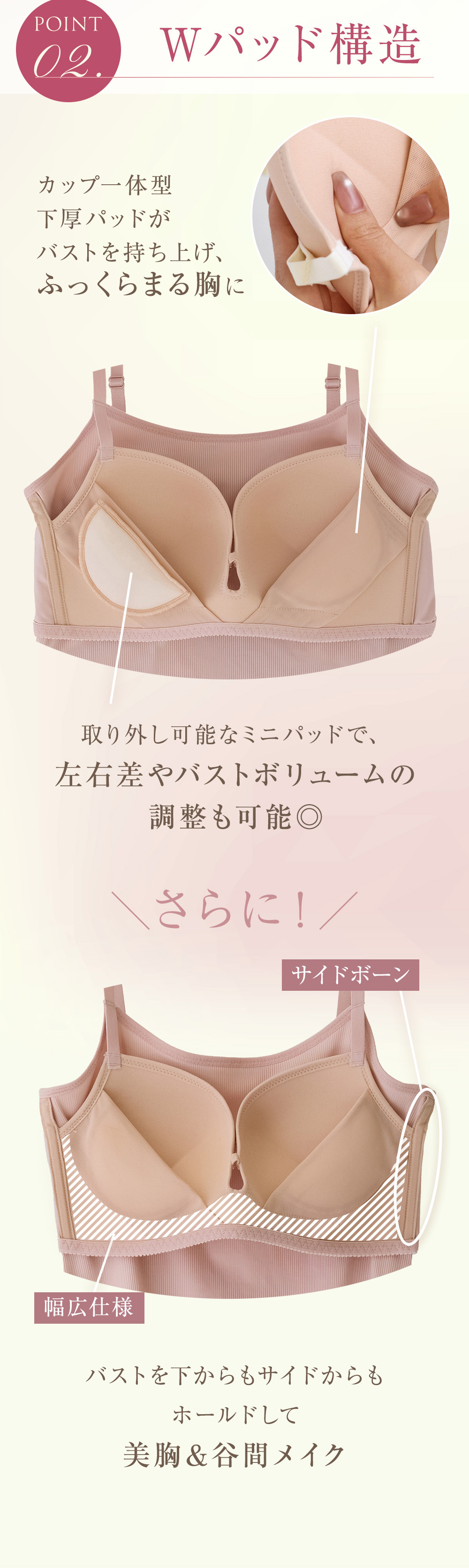 POINT 02. Wパッド構造 カップ一体型下厚パッドがバストを持ち上げ、ふっくらまる胸に 取り外し可能なミニパッドで、左右差やバストボリュームの調整も可能◎ さらに！ サイドボーン 幅広仕様 バストを下からもサイドからもホールドして美胸＆谷間メイク