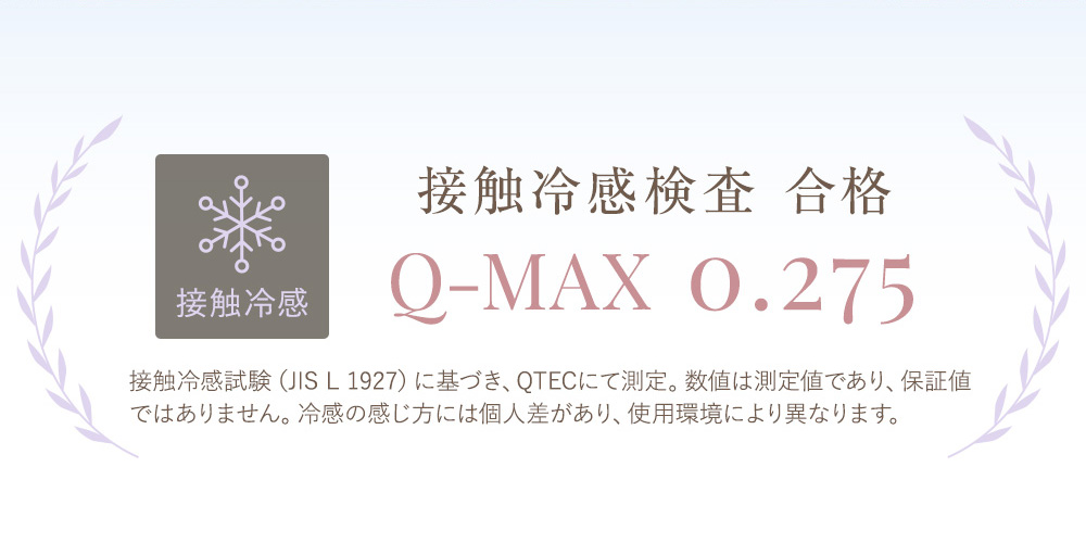 接触冷感 接触冷感検査 合格 Q-MAX 0.275 接触冷感試験（JIS L 1927）に基づき、QTECにて測定。数値は測定値であり、保証値ではありません。冷感の感じ方には個人差があり、使用環境により異なります。