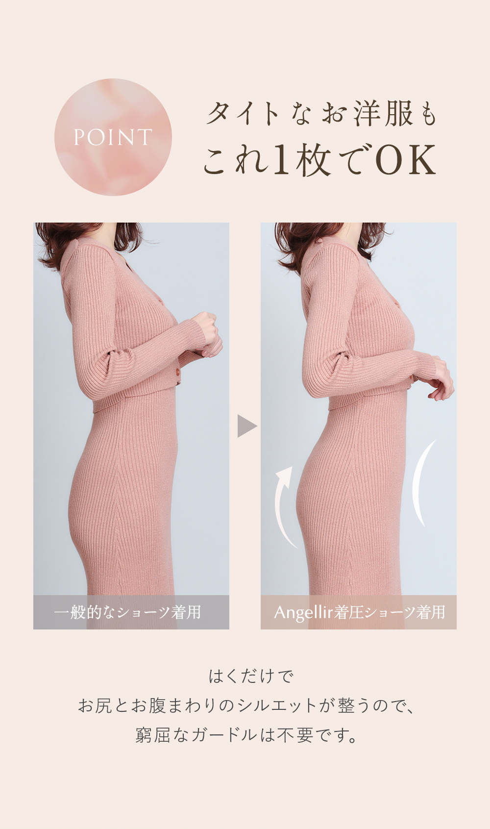 POINT タイトなお洋服もこれ1枚でOK 一般的なショーツ着用→Angellir着圧ショーツ着用 はくだけでお尻とお腹まわりのシルエットが整うので、窮屈なガードルは不要です。