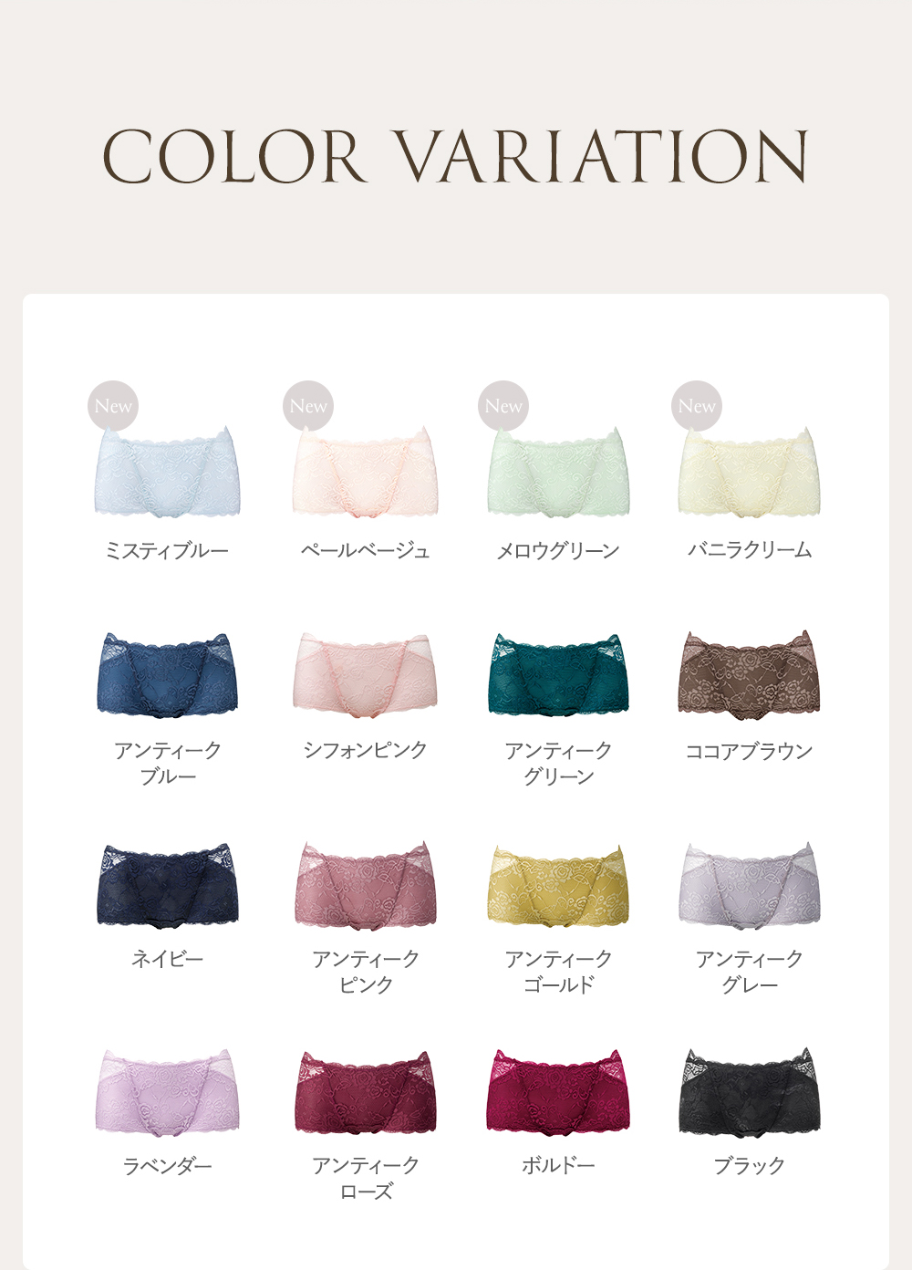 COLOR VARIATION ミスティブルー、ペールベージュ、メロウグリーン、バニラクリーム、アンティークブルー、シフォンピンク、アンティークグリーン、ココアブラウン、ネイビー、アンティークピンク、アンティークゴールド、アンティークグレー、ラベんだ、アンティークローズ、ボルドー、ブラック