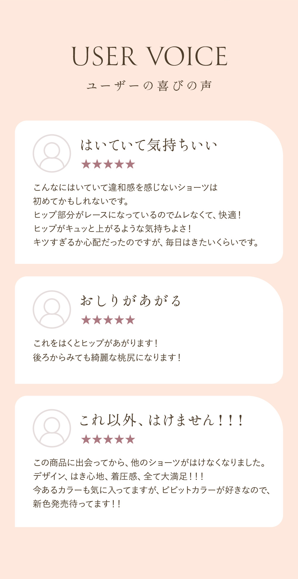USER VOICE ユーザーの喜びの声 「はいていて気持ちいい こんなにはいていて違和感を感じないショーツは初めてかもしれないです。ヒップ部分がレースになっているのでムレなくて、快適！ヒップがキュッと上がるような気持ちよさ！キツすぎるか心配だったのですが、毎日はきたいくらいです。」「おしりがあがる これをはくとヒップがあがります！後ろからみても綺麗な桃尻になります！」「これ以外、はけません！！！ この商品に出会ってから、他のショーツがはけなくなりました。デザイン、はき心地、着圧感、全て大満足！！！今あるカラーも気に入ってますが、ビビットカラーが好きなので、新色発売待ってます！！」