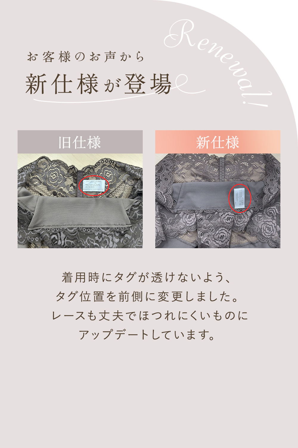 お客様のお声から新仕様が登場 旧仕様・新仕様 着用時にタグが透けないよう、タグ位置を前側に変更しました。レースも丈夫でほつれにくいものにアップデートしています。