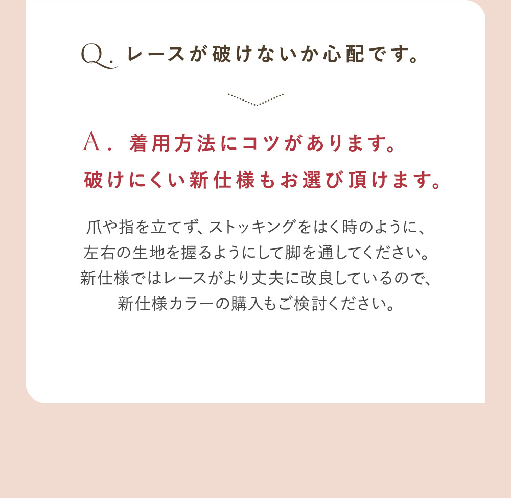 Q.レースが破けないか心配です。 A.着用方法にコツがあります。破けにくい新仕様もお選び頂けます。爪や指を立てず、ストッキングをはく時のように、左右の生地を握るようにして脚を通してください。新仕様ではレースがより丈夫に改良しているので、新仕様カラーのご購入もご検討ください。