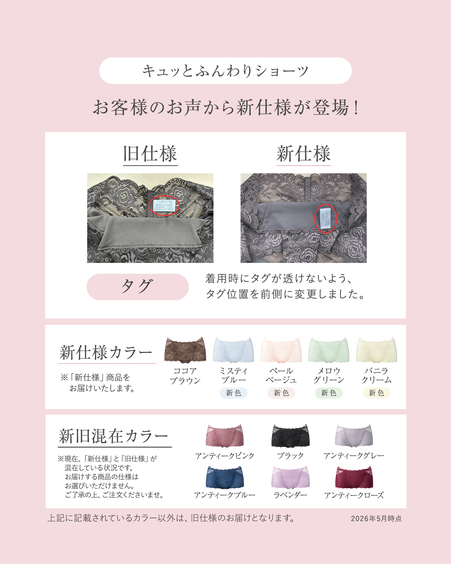 キュッとふんわりショーツ お客様のお声から新仕様が登場！ 旧仕様 新仕様 タグ：着用時にタグが透けないよう、タグ位置を前側に変更しました。 新仕様カラー：※「新仕様」商品をお届けいたします。ココアブラウン、ミスティブルー（新色）、ペールベージュ（新色）、メロウグリーン（新色）、バニラクリーム（新色） 新旧混在カラー：※現在、「新仕様」と「旧仕様」が混在している状況です。お届けする商品の仕様はお選びいただけません。ご了承の上、ご注文くださいませ。アンティークピンク、ブラック、アンティークグレー、アンティークブルー、ラベンダー、アンティークローズ 上記に記載されているカラー以外は、旧仕様のお届けとなります。2026年5月時点
