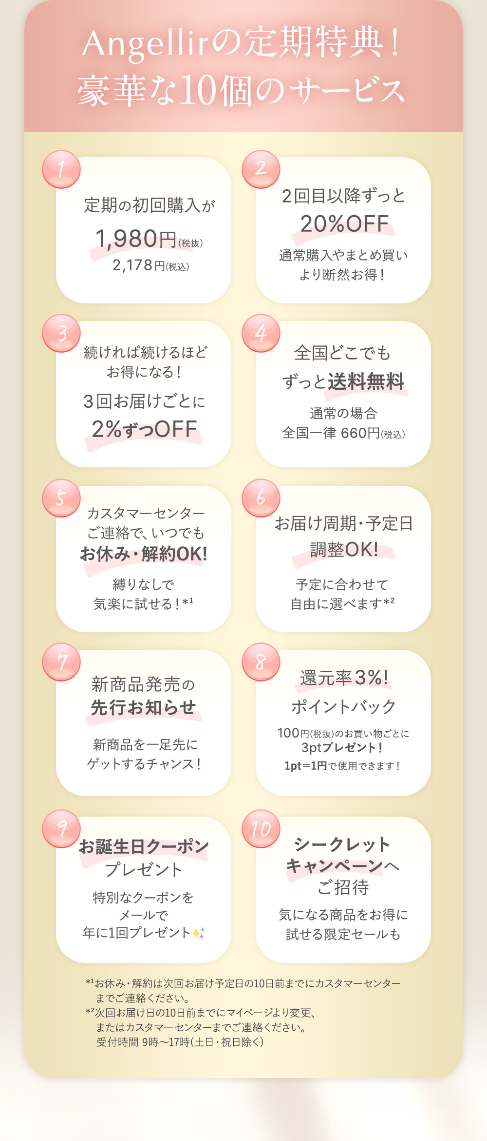Angellirの定期特典！豪華な10個のサービス １：定期の初回購入が1,980円（税抜）2,178円(税込) ２：2回目以降ずっと20%OFF 通常購入やまとめ買いより断然お得！ ３：続ければ続けるほどお得になる！３回お届けごとに2%ずつOFF ４：全国どこでもずっと送料無料 通常の場合全国一律660円（税込） ５：カスタマーセンターご連絡で、いつでもお休み・解約OK! 縛りなしで気軽に試せる！※1 ６：お届け周期・予定日調整OK! 予定に合わせて自由に選べます※2 ７：新商品発売の先行お知らせ 新商品を一足先にゲットするチャンス！ ８：還元率3%ポイントバック 100円（税抜）のお買い物ごとに3ptプレゼント！1pt=1円で使用できます！ ９：お誕生日クーポンプレゼント 特別なクーポンをメールで年に1回プレゼント １０：シークレットキャンペーンへご招待 気になる商品をお得に試せる限定セールも *¹お休み・解約は次回お届け予定日の10日前までにカスタマーセンター
    までご連絡ください。
    *²次回お届け日の10日前までにマイページより変更、
    　またはカスタマ―センターまでご連絡ください。
    　受付時間 9時～17時(土日・祝日除く)