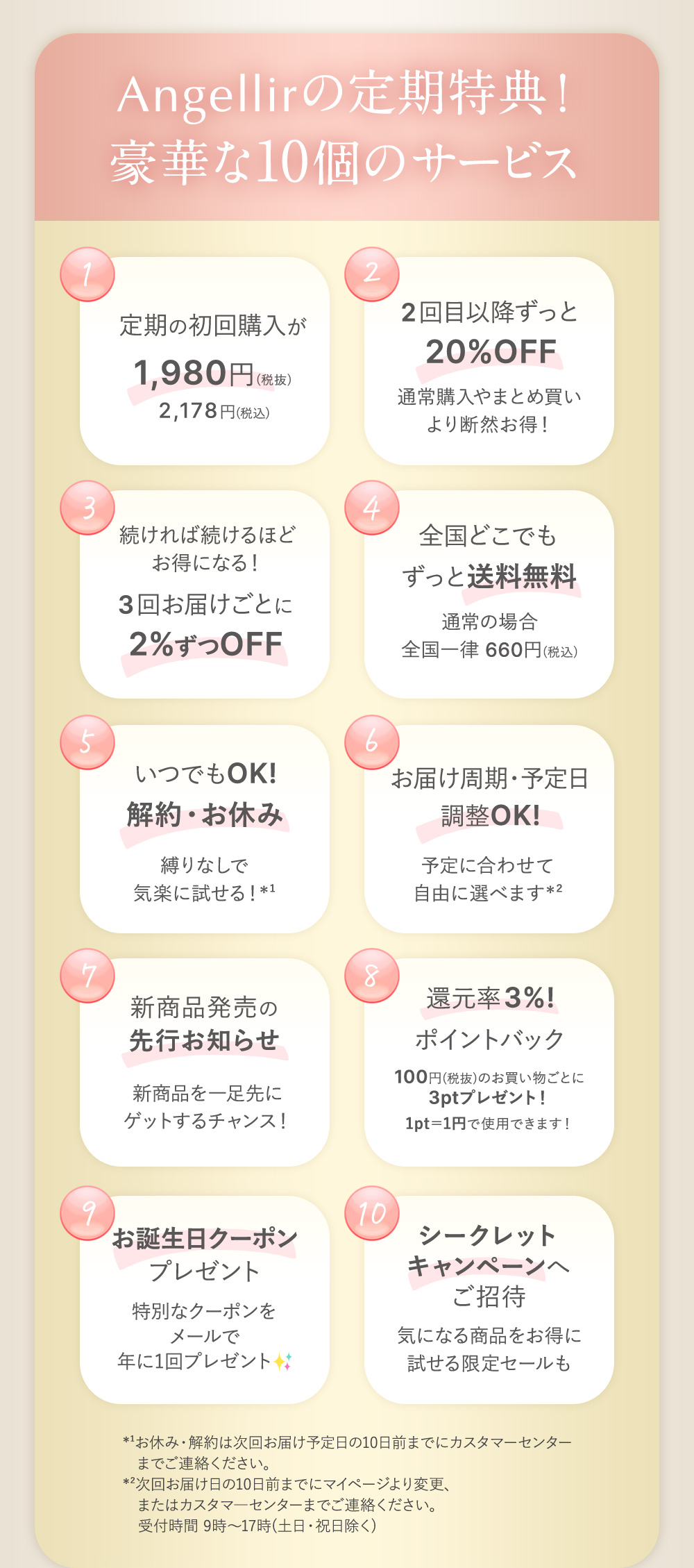 Angellirの定期特典！豪華な10個のサービス １：定期の初回購入が1,980円（税抜）2,178円(税込) ２：2回目以降ずっと20%OFF 通常購入やまとめ買いより断然お得！ ３：続ければ続けるほどお得になる！３回お届けごとに2%ずつOFF ４：全国どこでもずっと送料無料 通常の場合全国一律660円（税込） ５：いつでもOK！解約・お休み 縛りなしで気楽に試せる！※1 ６：お届け周期・予定日調整OK! 予定に合わせて自由に選べます※2 ７：新商品発売の先行お知らせ 新商品を一足先にゲットするチャンス！ ８：還元率3%ポイントバック 100円（税抜）のお買い物ごとに3ptプレゼント！1pt=1円で使用できます！ ９：お誕生日クーポンプレゼント 特別なクーポンをメールで年に1回プレゼント １０：シークレットキャンペーンへご招待 気になる商品をお得に試せる限定セールも *¹お休み・解約は次回お届け予定日の10日前までにカスタマーセンターまでご連絡ください。
    *²次回お届け日の10日前までにマイページより変更、またはカスタマ―センターまでご連絡ください。
    　受付時間 9時～17時(土日・祝日除く)