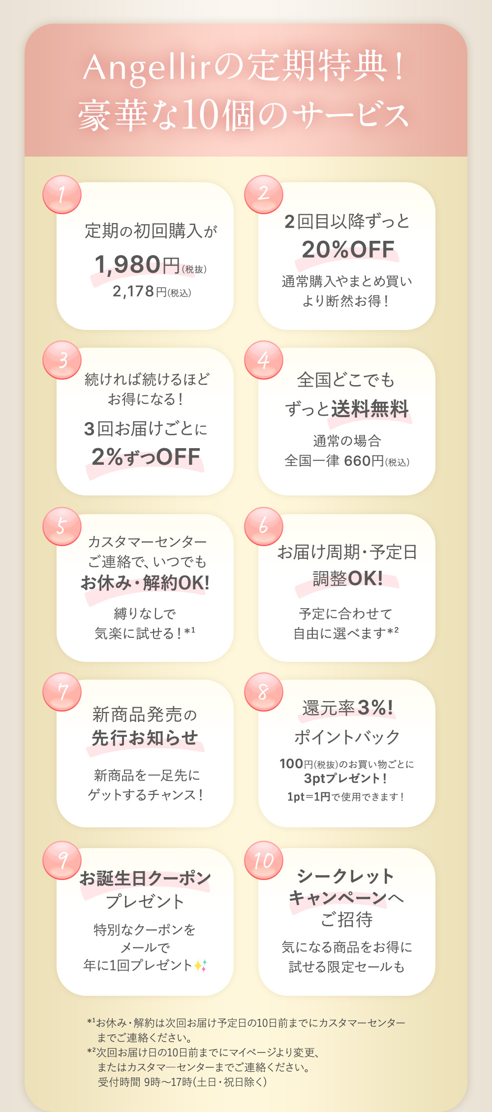 Angellirの定期特典！豪華な10個のサービス １：定期の初回購入が1,980円（税抜）2,178円(税込) ２：2回目以降ずっと20%OFF 通常購入やまとめ買いより断然お得！ ３：続ければ続けるほどお得になる！３回お届けごとに2%ずつOFF ４：全国どこでもずっと送料無料 通常の場合全国一律660円（税込） ５：カスタマーセンターご連絡で、いつでもお休み・解約OK! 縛りなしで気軽に試せる！※1 ６：お届け周期・予定日調整OK! 予定に合わせて自由に選べます※2 ７：新商品発売の先行お知らせ 新商品を一足先にゲットするチャンス！ ８：還元率3%ポイントバック 100円（税抜）のお買い物ごとに3ptプレゼント！1pt=1円で使用できます！ ９：お誕生日クーポンプレゼント 特別なクーポンをメールで年に1回プレゼント １０：シークレットキャンペーンへご招待 気になる商品をお得に試せる限定セールも *¹お休み・解約は次回お届け予定日の10日前までにカスタマーセンターまでご連絡ください。
    *²次回お届け日の10日前までにマイページより変更、またはカスタマ―センターまでご連絡ください。
    　受付時間 9時～17時(土日・祝日除く)