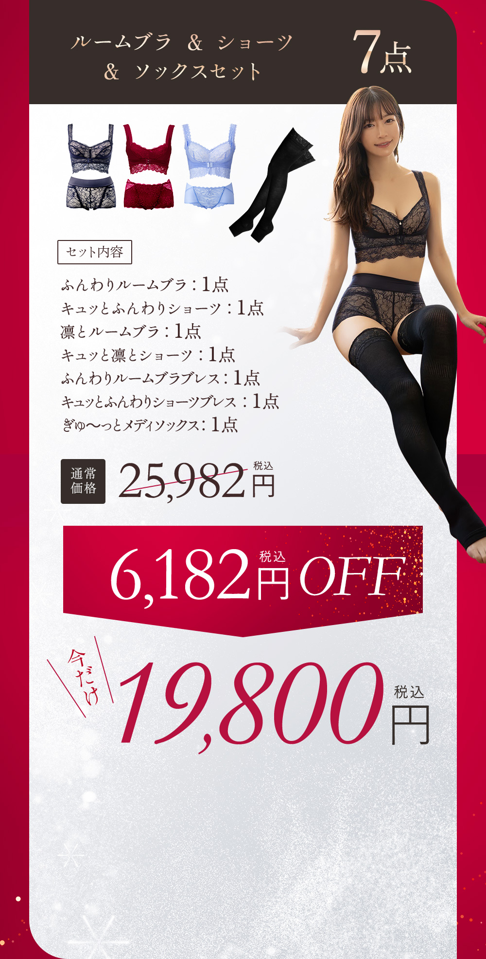 ルームブラ＆ショーツ＆ソックスセット 7点 セット内容 ふんわりルームブラ：1点、キュッとふんわりショーツ：1点、凛とルームブラ：1点、キュッと凛とショーツ：1点、ふんわりルームブラブレス：1点、キュッとふんわりショーツぶれす：1点、ぎゅ〜っとメディソックス：1点 通常価格25,982円（税込） 6,182円（税込）OFF 今だけ19,800円（税込）