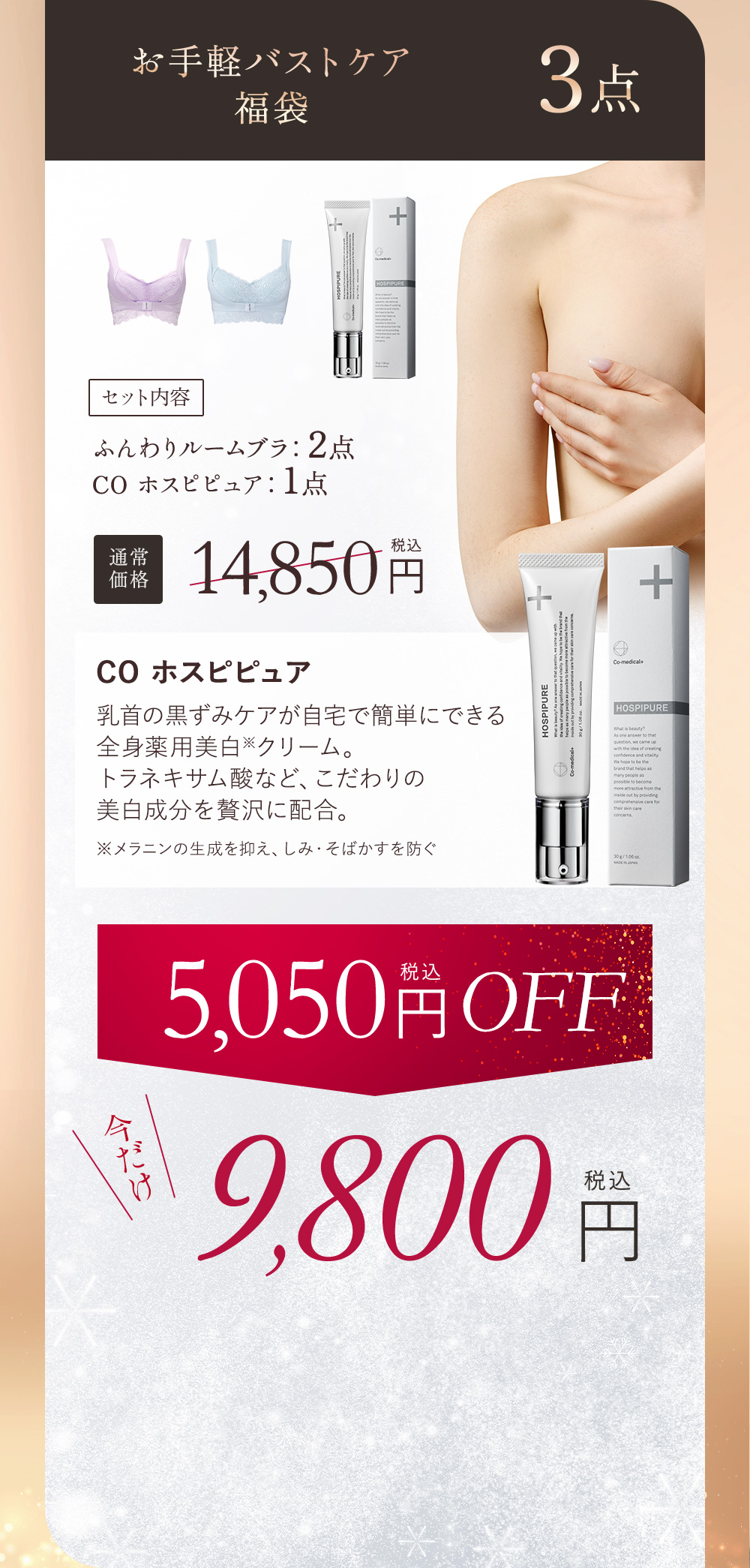 お手軽バストケア福袋 3点 セット内容 ふんわりルームブラ：2点、COホスピピュア1点 通常価格14,850円（税込）COホスピピュア 乳首の黒ずみケアが自宅で簡単にできる全身薬用美白※クリーム。トラネキサム酸など、こだわりの美白成分を贅沢に配合。 ※メラニンの生成を抑え、しみ・そばかすを防ぐ 5,050円（税込）OFF 今だけ9,800円（税込）