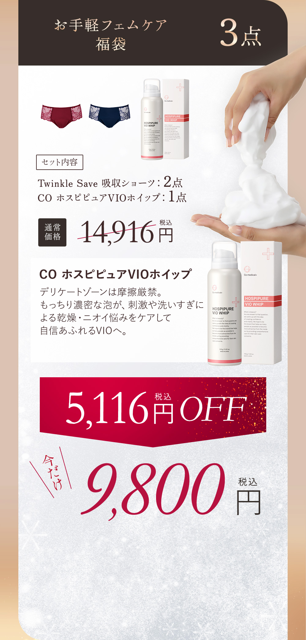 お手軽フェムケア福袋 3点 セット内容 Twinkle Save 吸収ショーツ：2点、COホスピピュアVIOホイップ：1点 通常価格14,916円（税込） COホスピピュアVIOホイップ デリケートゾーンは摩擦厳禁。もっちり濃密な泡が、刺激や洗いすぎによる乾燥・ニオイ悩みにケアして自信あふれるVIOへ。 5,116円（税込）OFF 今だけ9,800円
