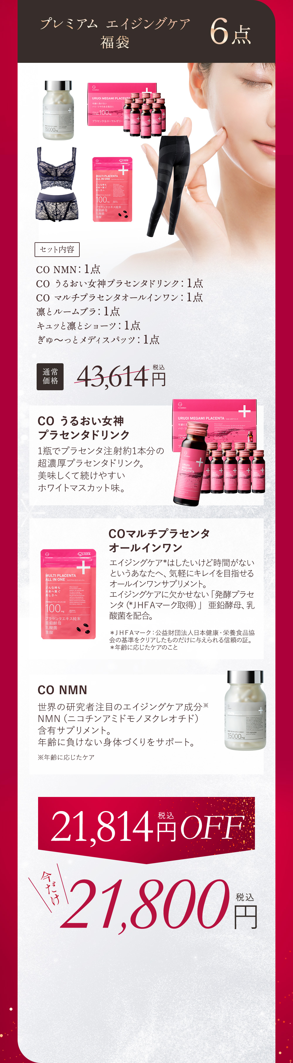 プレミアム エイジングケア福袋 6点 セット内容 CO NMN：1点、CO うるおい女神プラセンタドリンク：1点、CO マルチプラセンタオールインワン：1点、CO うるおい女神プラセンタドリンク：1点、凛とルームブラ：1点、キュッと凛とショーツ：1点、ぎゅ〜っとメディスパッツ：1点 通常価格 43,614円（税込） CO　うるおい女神プラセンタドリンク 1瓶でプラセンタ注射約1本文の超濃厚プラセンタドリンク。美味しくて続けやすいホワイトマスカット味。 COマルチプラセンタオールインワン エイジングケア※はしたいけど時間がないというあなたへ。気軽にキレイを目指せるオールインワンサプリメント。エイジングケアに欠かせない「発酵プラセンタ（※JHFAマーク取得）」亜鉛酵母、乳酸菌を配合。※JHFAマーク：公益財団法人日本健康・栄養食品協会の基準をクリアしたものだけに与えられる信頼の証 ※年齢に応じたケアのこと CO NMN 世界の研究者注目のエイジングケア成分※NMN（ニコチンアミドモノヌクレオチド）含有サプリメント。年齢に負けない身体づくりをサポート。米年齢に応じたケア 21,814円（税込）OFF 今だけ21,800円（税込）