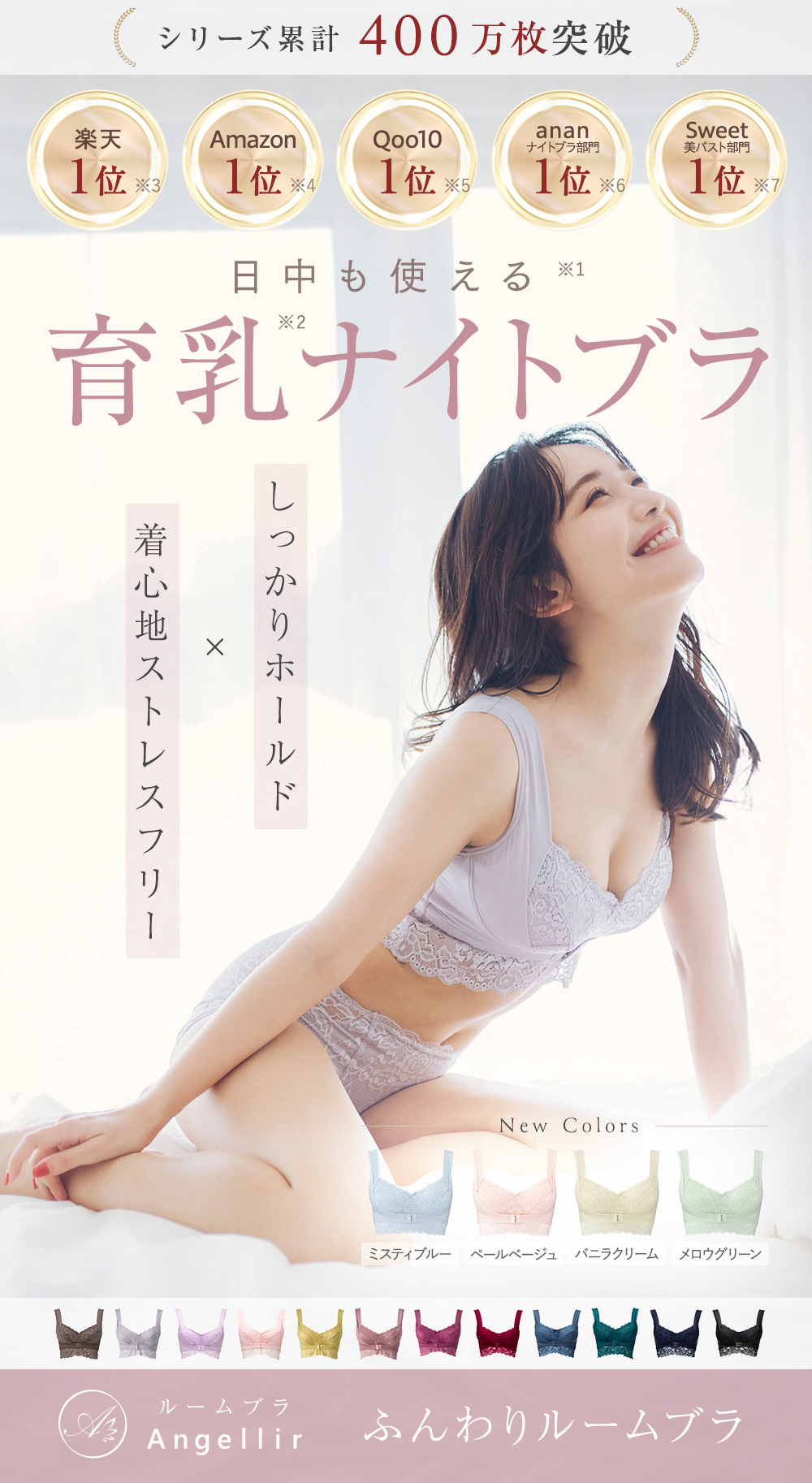 シリーズ累計400万枚突破 日中も使える※1 育乳※2ナイトブラ しっかりホールド×着心地ストレスフリー 楽天:1位※3 Amazon:1位※4 Qoo10:1位※5 ananナイトブラ部門:1位※6 Sweet美バスト部門:1位※7 Angellir ふんわりルームブラ New Colors ミスティブルー、ペールベージュ、バニラクリーム、メロウグリーン