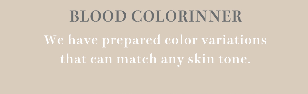 BLOOD COLORINNER We have prepared color variations that can match any skin tone.